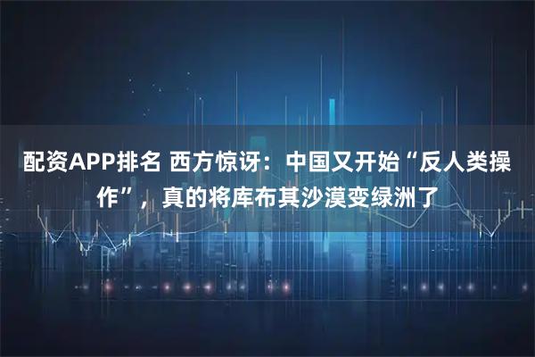 配资APP排名 西方惊讶：中国又开始“反人类操作”，真的将库布其沙漠变绿洲了