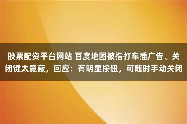 股票配资平台网站 百度地图被指打车插广告、关闭键太隐蔽，回应：有明显按钮，可随时手动关闭