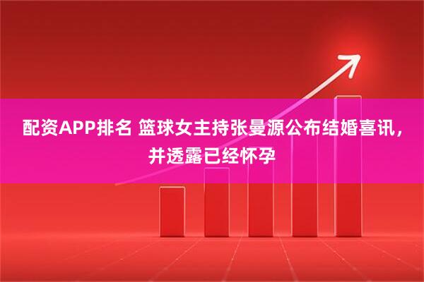 配资APP排名 篮球女主持张曼源公布结婚喜讯，并透露已经怀孕
