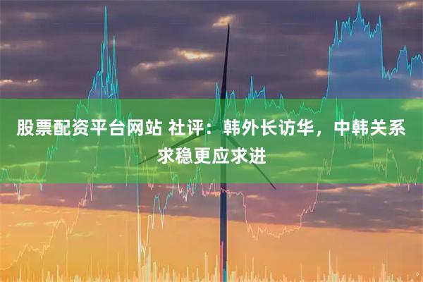 股票配资平台网站 社评：韩外长访华，中韩关系求稳更应求进