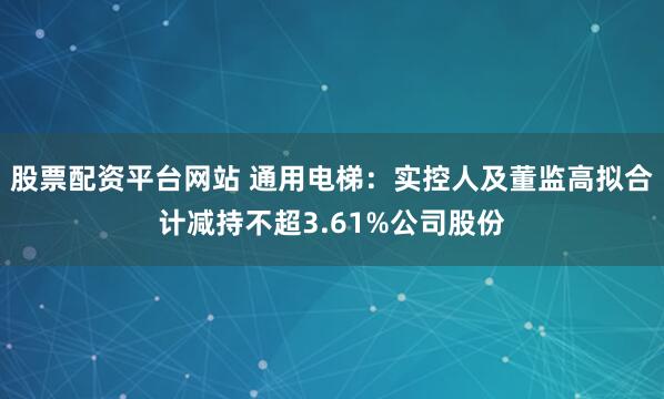 股票配资平台网站 通用电梯：实控人及董监高拟合计减持不超3.61%公司股份