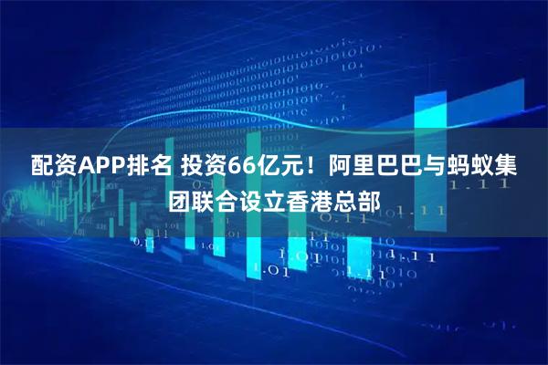 配资APP排名 投资66亿元！阿里巴巴与蚂蚁集团联合设立香港总部