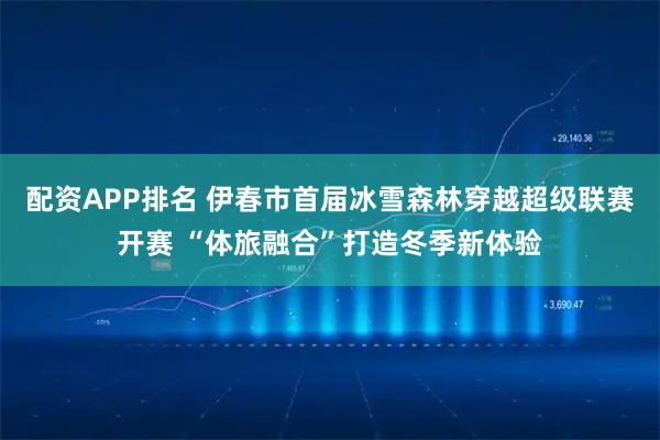 配资APP排名 伊春市首届冰雪森林穿越超级联赛开赛 “体旅融合”打造冬季新体验