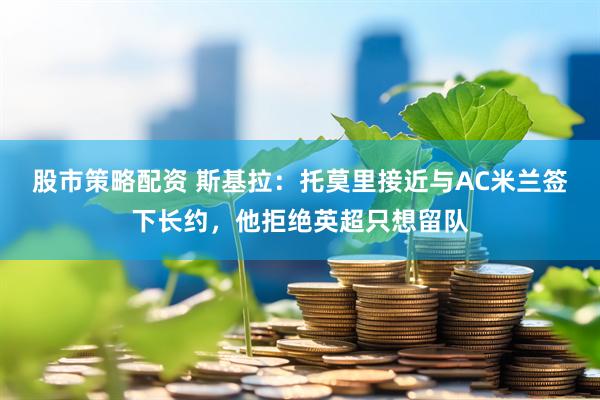股市策略配资 斯基拉：托莫里接近与AC米兰签下长约，他拒绝英超只想留队