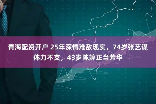 青海配资开户 25年深情难敌现实，74岁张艺谋体力不支，43岁陈婷正当芳华