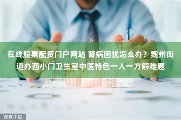 在线股票配资门户网站 肾病困扰怎么办？魏州街道办西小门卫生室中医特色一人一方解难题