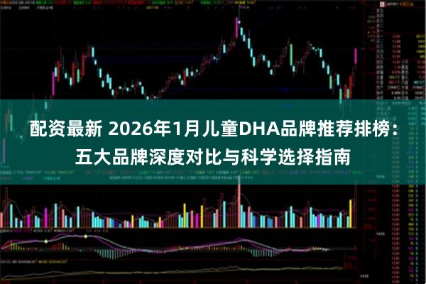 配资最新 2026年1月儿童DHA品牌推荐排榜：五大品牌深度对比与科学选择指南