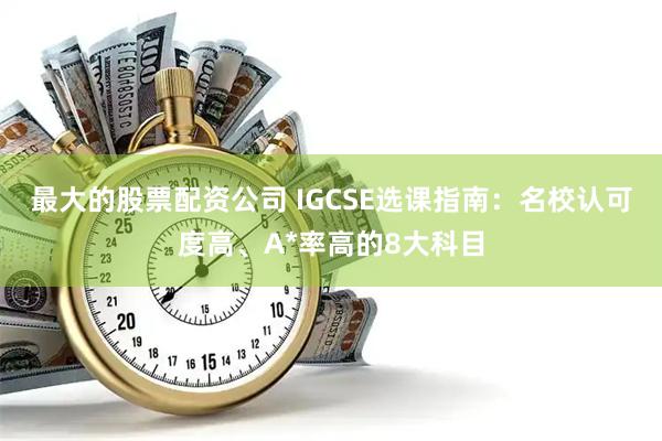 最大的股票配资公司 IGCSE选课指南：名校认可度高、A*率高的8大科目