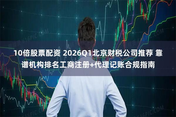 10倍股票配资 2026Q1北京财税公司推荐 靠谱机构排名工商注册+代理记账合规指南