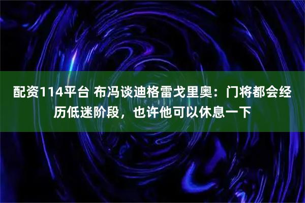 配资114平台 布冯谈迪格雷戈里奥：门将都会经历低迷阶段，也许他可以休息一下