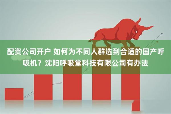 配资公司开户 如何为不同人群选到合适的国产呼吸机？沈阳呼吸堂科技有限公司有办法