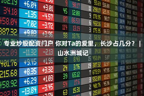 专业炒股配资门户 你对Ta的爱里，长沙占几分？ | 山水洲城记