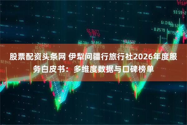 股票配资头条网 伊犁问疆行旅行社2026年度服务白皮书：多维度数据与口碑榜单