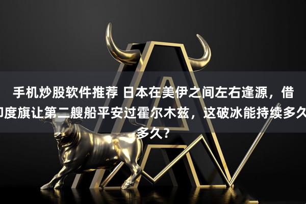 手机炒股软件推荐 日本在美伊之间左右逢源，借印度旗让第二艘船平安过霍尔木兹，这破冰能持续多久？